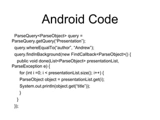 Android Code
ParseQuery<ParseObject> query =
ParseQuery.getQuery(“Presentation”);
query.whereEqualTo(“author”, “Andrew”);
query.findInBackground(new FindCallback<ParseObject>() {
public void done(List<ParseObject> presentationList,
ParseException e) {
for (int i =0; i < presentationList.size(); i++) {
ParseObject object = presentationList.get(i);
System.out.println(object.get(“title”));
}
}
});
 