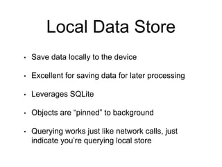Local Data Store
• Save data locally to the device
• Excellent for saving data for later processing
• Leverages SQLite
• Objects are “pinned” to background
• Querying works just like network calls, just
indicate you’re querying local store
 