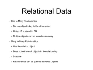 Relational Data
• One to Many Relationships
• Set one object’s key to the other object
• Object ID is stored in DB
• Multiple objects can be stored as an array
• Many to Many Relationships
• Use the relation object
• Does not retrieve all objects in the relationship
• Scalable
• Relationships can be queried as Parse Objects
 