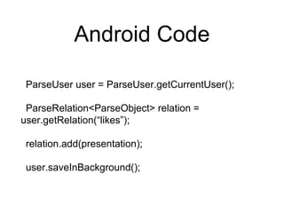 Android Code
ParseUser user = ParseUser.getCurrentUser();
ParseRelation<ParseObject> relation =
user.getRelation(“likes”);
relation.add(presentation);
user.saveInBackground();
 