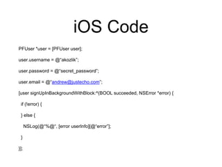 iOS Code
PFUser *user = [PFUser user];
user.username = @“akozlik”;
user.password = @“secret_password”;
user.email = @“andrew@justecho.com”;
[user signUpInBackgroundWithBlock:^(BOOL succeeded, NSError *error) {
if (!error) {
} else {
NSLog(@“%@“, [error userInfo][@“error”];
}
}];
 