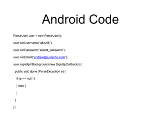 Android Code
ParseUser user = new ParseUser();
user.setUsername(“akozlik”);
user.setPassword(“secret_password”);
user.setEmail(“andrew@justecho.com”);
user.signUpInBackground(new SignUpCallback() {
public void done (ParseException e) {
if (e == null ) {
} else {
}
}
});
 