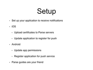 Setup
• Set up your application to receive notifications
• iOS
• Upload certificates to Parse servers
• Update application to register for push
• Android
• Update app permissions
• Register application for push service
• Parse guides are your friend
 