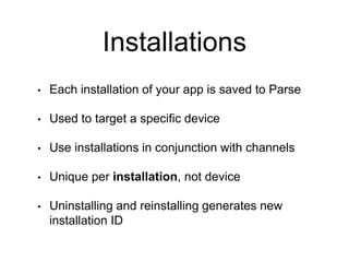 Installations
• Each installation of your app is saved to Parse
• Used to target a specific device
• Use installations in conjunction with channels
• Unique per installation, not device
• Uninstalling and reinstalling generates new
installation ID
 