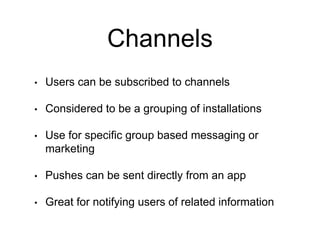 Channels
• Users can be subscribed to channels
• Considered to be a grouping of installations
• Use for specific group based messaging or
marketing
• Pushes can be sent directly from an app
• Great for notifying users of related information
 