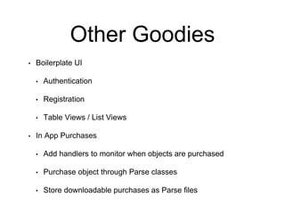 Other Goodies
• Boilerplate UI
• Authentication
• Registration
• Table Views / List Views
• In App Purchases
• Add handlers to monitor when objects are purchased
• Purchase object through Parse classes
• Store downloadable purchases as Parse files
 