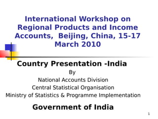 International Workshop on
   Regional Products and Income
   Accounts, Beijing, China, 15-17
            March 2010

    Country Presentation -India
                          By
             National Accounts Division
          Central Statistical Organisation
Ministry of Statistics & Programme Implementation

         Government of India
                                                    1
 