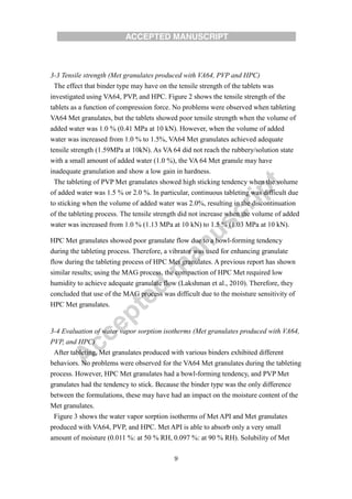 9
3-3 Tensile strength (Met granulates produced with VA64, PVP and HPC)
The effect that binder type may have on the tensile strength of the tablets was
investigated using VA64, PVP, and HPC. Figure 2 shows the tensile strength of the
tablets as a function of compression force. No problems were observed when tableting
VA64 Met granulates, but the tablets showed poor tensile strength when the volume of
added water was 1.0 % (0.41 MPa at 10 kN). However, when the volume of added
water was increased from 1.0 % to 1.5%, VA64 Met granulates achieved adequate
tensile strength (1.59MPa at 10kN). As VA 64 did not reach the rubbery/solution state
with a small amount of added water (1.0 %), the VA 64 Met granule may have
inadequate granulation and show a low gain in hardness.
The tableting of PVP Met granulates showed high sticking tendency when the volume
of added water was 1.5 % or 2.0 %. In particular, continuous tableting was difficult due
to sticking when the volume of added water was 2.0%, resulting in the discontinuation
of the tableting process. The tensile strength did not increase when the volume of added
water was increased from 1.0 % (1.13 MPa at 10 kN) to 1.5 % (1.03 MPa at 10 kN).
HPC Met granulates showed poor granulate flow due to a bowl-forming tendency
during the tableting process. Therefore, a vibrator was used for enhancing granulate
flow during the tableting process of HPC Met granulates. A previous report has shown
similar results; using the MAG process, the compaction of HPC Met required low
humidity to achieve adequate granulate flow (Lakshman et al., 2010). Therefore, they
concluded that use of the MAG process was difficult due to the moisture sensitivity of
HPC Met granulates.
3-4 Evaluation of water vapor sorption isotherms (Met granulates produced with VA64,
PVP, and HPC)
After tableting, Met granulates produced with various binders exhibited different
behaviors. No problems were observed for the VA64 Met granulates during the tableting
process. However, HPC Met granulates had a bowl-forming tendency, and PVP Met
granulates had the tendency to stick. Because the binder type was the only difference
between the formulations, these may have had an impact on the moisture content of the
Met granulates.
Figure 3 shows the water vapor sorption isotherms of Met API and Met granulates
produced with VA64, PVP, and HPC. Met API is able to absorb only a very small
amount of moisture (0.011 %: at 50 % RH, 0.097 %: at 90 % RH). Solubility of Met
 