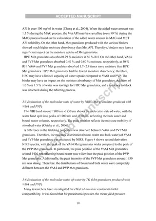 10
API is over 100 mg/ml in water (Cheng et al., 2004). When the added water amount was
1.5 % during the MAG process, the Met API may be crystalline (over 99 %) during the
MAG process based on the calculation of the added water amount in MAG and MET
API solubility. On the other hand, Met granulates produced with the various binders
showed much higher moisture absorbency than Met API. Therefore, binders may have a
significant impact on the moisture uptake of Met granulates.
HPC Met granulates absorbed 0.29 % moisture at 50 % RH. On the other hand, VA64
and PVP Met granulates absorbed 0.49 % and 0.80 % moisture, respectively, at 50 %
RH. VA64 and PVP Met granulates absorbed 1.7- 2.8 times more moisture than HPC
Met granulates. HPC Met granulates had the lowest moisture absorbency; therefore,
HPC may have a limited capacity of water uptake compared to VA64 and PVP. The
binder may have an impact on the moisture absorbency of Met granulates. Addition of
1.0 % or 1.5 % of water was too high for HPC Met granulates, and a tendency to block
was observed during the tableting process.
3-5 Evaluation of the molecular state of water by NIRS (Met granulates produced with
VA64 and PVP)
The NIR band around 1900 nm -1950 nm shows the molecular state of water, with the
water band split into peaks of 1900 nm and 1930 nm, reflecting the bulk water and
bound water volumes, respectively. The peak position reflects the moisture mobility of
absorbed water (Ohtake et al., 2006).
A difference in the tableting properties was observed between VA64 and PVP Met
granulates. Therefore, the moisture distribution (bound water and bulk water) of VA64
and PVP Met granulates was evaluated by NIRS. Figure 4 shows second derivative
NIRS spectra, with the peak of the VA64 Met granulates wider compared to the peak of
the PVP Met granulates. In particular, the peak position of the VA64 Met granulates
around 1930 nm reflecting bound water was wider than the peak position of the PVP
Met granulates. Additionally, the peak intensity of the PVP Met granulates around 1930
nm was strong. Therefore, the distributions of bound and bulk water were completely
different between the VA64 and PVP Met granulates.
3-6 Evaluation of the molecular states of water by TG (Met granulates produced with
VA64 and PVP)
Many researchers have investigated the effect of moisture content on tablet
compactibility. It was found that for paracetamol powder, the mean yield pressure
 