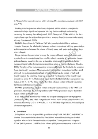 12
3-7 Impact of the state of water on tablet sticking (Met granulates produced with VA64
and PVP)
Sticking refers to granulate adhesion to the punch and die surfaces, with powder
moisture having a significant impact on sticking. Tablet sticking is estimated by
measuring the scraping force (Danjo et al., 1997; Wang et al., 2004), which is the force
required to scrape the tablet off the punch face; scraping force increases with increasing
sticking (Morita et al., 2002).
TG-DTA showed that the VA64 and PVP Met granulates had different moisture
contents. However, the relationship between moisture content and sticking was not clear,
and the association between the volume of bound water, bulk water, and scraping force
was evaluated.
Figure 6 shows the association between the volume of bound water, bulk water, and
scraping force. A powder in dry form exhibits cohesiveness due to electrostatic charge,
and may become more free-flowing as humidity is increased. If humidity is further
increased, liquid bridge formation may result in a return to cohesive behavior (Rhodes,
2008). Therefore, if the moisture content is increased beyond the threshold, the scraping
force significantly increases. Measurement of total moisture content may not be a good
approach for understanding the effects of water. Therefore, the impact of bulk and
bound water on the scrapping force was evaluated. The threshold of the bound water
content was about 0.4 %. On the other hand, the threshold of the bulk water content was
higher, at 0.6 % - 0.7 %. These results show that a higher content of bound water may
be the cause of sticking tendencies.
PVP Met granulates had a higher content of bound water compared to the VA64 Met
granulates. Therefore, the sticking tendency of PVP Met granulates may be due to the
higher content of bound water.
It has been shown that moisture content has a significant impact on tablet properties
(Nokhodchi, 2005). The VA64 Met granulates’ bound water content of below 0.4 % and
moisture absorbency (3.0 % at 90 %RH, 11 % at 95 %RH) might have a positive impact
on the tablet properties.
4. Conclusion
Using MAG, we have prepared Met granulates using VA64, PVP, HPC, and HPMC as
binders. The compactibility of the Met final blends was evaluated using the Heckel
equation. Met API was also evaluated for comparison. These granulates, except for
HPMC (Yield pressure 220 MPa), have a lower yield pressure compared to Met API
 