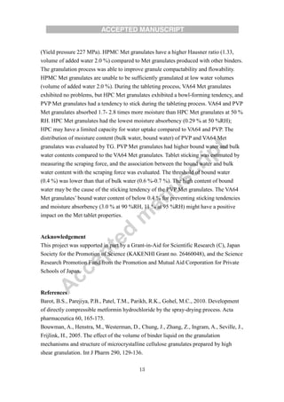 13
(Yield pressure 227 MPa). HPMC Met granulates have a higher Hausner ratio (1.33,
volume of added water 2.0 %) compared to Met granulates produced with other binders.
The granulation process was able to improve granule compactability and flowability.
HPMC Met granulates are unable to be sufficiently granulated at low water volumes
(volume of added water 2.0 %). During the tableting process, VA64 Met granulates
exhibited no problems, but HPC Met granulates exhibited a bowl-forming tendency, and
PVP Met granulates had a tendency to stick during the tableting process. VA64 and PVP
Met granulates absorbed 1.7- 2.8 times more moisture than HPC Met granulates at 50 %
RH. HPC Met granulates had the lowest moisture absorbency (0.29 % at 50 %RH);
HPC may have a limited capacity for water uptake compared to VA64 and PVP. The
distribution of moisture content (bulk water, bound water) of PVP and VA64 Met
granulates was evaluated by TG. PVP Met granulates had higher bound water and bulk
water contents compared to the VA64 Met granulates. Tablet sticking was estimated by
measuring the scraping force, and the association between the bound water and bulk
water content with the scraping force was evaluated. The threshold of bound water
(0.4 %) was lower than that of bulk water (0.6 %-0.7 %). The high content of bound
water may be the cause of the sticking tendency of the PVP Met granulates. The VA64
Met granulates’ bound water content of below 0.4 % for preventing sticking tendencies
and moisture absorbency (3.0 % at 90 %RH, 11 % at 95 %RH) might have a positive
impact on the Met tablet properties.
Acknowledgement
This project was supported in part by a Grant-in-Aid for Scientific Research (C), Japan
Society for the Promotion of Science (KAKENHI Grant no. 26460048), and the Science
Research Promotion Fund from the Promotion and Mutual Aid Corporation for Private
Schools of Japan.
References
Barot, B.S., Parejiya, P.B., Patel, T.M., Parikh, R.K., Gohel, M.C., 2010. Development
of directly compressible metformin hydrochloride by the spray-drying process. Acta
pharmaceutica 60, 165-175.
Bouwman, A., Henstra, M., Westerman, D., Chung, J., Zhang, Z., Ingram, A., Seville, J.,
Frijlink, H., 2005. The effect of the volume of binder liquid on the granulation
mechanisms and structure of microcrystalline cellulose granulates prepared by high
shear granulation. Int J Pharm 290, 129-136.
 