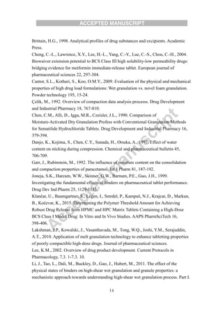 14
Brittain, H.G., 1998. Analytical profiles of drug substances and excipients. Academic
Press.
Cheng, C.-L., Lawrence, X.Y., Lee, H.-L., Yang, C.-Y., Lue, C.-S., Chou, C.-H., 2004.
Biowaiver extension potential to BCS Class III high solubility-low permeability drugs:
bridging evidence for metformin immediate-release tablet. European journal of
pharmaceutical sciences 22, 297-304.
Cantor, S.L., Kothari, S., Koo, O.M.Y., 2009. Evaluation of the physical and mechanical
properties of high drug load formulations: Wet granulation vs. novel foam granulation.
Powder technology 195, 15-24.
Çelik, M., 1992. Overview of compaction data analysis processs. Drug Development
and Industrial Pharmacy 18, 767-810.
Chen, C.M., Alli, D., Igga, M.R., Czeisler, J.L., 1990. Comparison of
Moisture-Activated Dry Granulation Profess with Conventional Granulation Methods
for Sematilide Hydrochloride Tablets. Drug Development and Industrial Pharmacy 16,
379-394.
Danjo, K., Kojima, S., Chen, C.Y., Sunada, H., Otsuka, A., 1997. Effect of water
content on sticking during compression. Chemical and pharmaceutical bulletin 45,
706-709.
Garr, J., Rubinstein, M., 1992. The influence of moisture content on the consolidation
and compaction properties of paracetamol. Int J Pharm 81, 187-192.
Joneja, S.K., Harcum, W.W., Skinner, G.W., Barnum, P.E., Guo, J.H., 1999.
Investigating the fundamental effects of binders on pharmaceutical tablet performance.
Drug Dev Ind Pharm 25, 1129-1135.
Klančar, U., Baumgartner, S., Legen, I., Smrdel, P., Kampuš, N.J., Krajcar, D., Markun,
B., Kočevar, K., 2015. Determining the Polymer Threshold Amount for Achieving
Robust Drug Release from HPMC and HPC Matrix Tablets Containing a High-Dose
BCS Class I Model Drug: In Vitro and In Vivo Studies. AAPS PharmSciTech 16,
398-406.
Lakshman, J.P., Kowalski, J., Vasanthavada, M., Tong, W.Q., Joshi, Y.M., Serajuddin,
A.T., 2010. Application of melt granulation technology to enhance tabletting properties
of poorly compactible high-dose drugs. Journal of pharmaceutical sciences.
Lee, K.M., 2002. Overview of drug product development. Current Protocols in
Pharmacology, 7.3. 1-7.3. 10.
Li, J., Tao, L., Dali, M., Buckley, D., Gao, J., Hubert, M., 2011. The effect of the
physical states of binders on high-shear wet granulation and granule properties: a
mechanistic approach towards understanding high-shear wet granulation process. Part I.
 