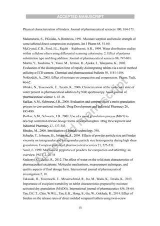 15
Physical characterization of binders. Journal of pharmaceutical sciences 100, 164-173.
Malametaris, S., P.Goidas, A.Dimitriou, 1991. Moisture sorption and tensile strength of
some tableted direct compression excipients. Int J Pharm 68, 51-60.
McCrystal, C.B., Ford, J.L., Rajabi‐Siahboomi, A.R., 1999. Water distribution studies
within cellulose ethers using differential scanning calorimetry. 2. Effect of polymer
substitution type and drug addition. Journal of pharmaceutical sciences 88, 797-801.
Morita, Y., Tsushima, Y., Yasui, M., Termoz, R., Ajioka, J., Takayama, K., 2002.
Evaluation of the disintegration time of rapidly disintegrating tablets via a novel method
utilizing a CCD camera. Chemical and pharmaceutical bulletin 50, 1181-1186.
Nokhodchi, A., 2005. Effect of moisture on compaction and compression. Pharm. Tech,
46-62.
Ohtake, N., Yonemochi, E., Terada, K., 2006. Chratcerization of the moleculer state of
water present in pharmaceutical additives by NIR spectroscopy. Asian journal of
pharmaceutical science 1, 43-46.
Railkar, A.M., Schwartz, J.B., 2000. Evaluation and comparison of a moist granulation
process to conventional methods. Drug Development and Industrial Pharmacy 26,
885-889.
Railkar, A.M., Schwartz, J.B., 2001. Use of a moist granulation process (MGT) to
develop controlled-release dosage forms of acetaminophen. Drug Development and
Industrial Pharmacy 27, 337-343.
Rhodes, M., 2008. Introduction of Particle technology. 340.
Schæfer, T., Johnsen, D., Johansen, A., 2004. Effects of powder particle size and binder
viscosity on intergranular and intragranular particle size heterogeneity during high shear
granulation. European journal of pharmaceutical sciences 21, 525-531.
Sunil, J., 1999. Mechanical prpperties of powders for compaction and tabletting: an
overview. PSTT 2, 20-31
Szakonyi, G., Zelkó, R., 2012. The effect of water on the solid state characteristics of
pharmaceutical excipients: Molecular mechanisms, measurement techniques, and
quality aspects of final dosage form. International journal of pharmaceutical
investigation 2, 18.
Takasaki, H., Yonemochi, E., Messerschmid, R., Ito, M., Wada, K., Terada, K., 2013.
Importance of excipient wettability on tablet characteristics prepared by moisture
activated dry granulation (MADG). International journal of pharmaceutics 456, 58-64.
Tan, D.C.T., Chin, W.W.L., Tan, E.H., Hong, S., Gu, W., Gokhale, R., 2014. Effect of
binders on the release rates of direct molded verapamil tablets using twin-screw
 