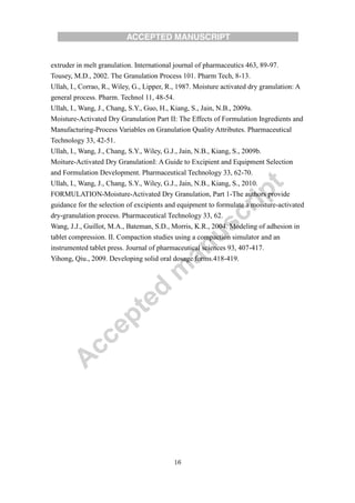 16
extruder in melt granulation. International journal of pharmaceutics 463, 89-97.
Tousey, M.D., 2002. The Granulation Process 101. Pharm Tech, 8-13.
Ullah, I., Corrao, R., Wiley, G., Lipper, R., 1987. Moisture activated dry granulation: A
general process. Pharm. Technol 11, 48-54.
Ullah, I., Wang, J., Chang, S.Y., Guo, H., Kiang, S., Jain, N.B., 2009a.
Moisture-Activated Dry Granulation Part II: The Effects of Formulation Ingredients and
Manufacturing-Process Variables on Granulation Quality Attributes. Pharmaceutical
Technology 33, 42-51.
Ullah, I., Wang, J., Chang, S.Y., Wiley, G.J., Jain, N.B., Kiang, S., 2009b.
Moiture-Activated Dry GranulationI: A Guide to Excipient and Equipment Selection
and Formulation Development. Pharmaceutical Technology 33, 62-70.
Ullah, I., Wang, J., Chang, S.Y., Wiley, G.J., Jain, N.B., Kiang, S., 2010.
FORMULATION-Moisture-Activated Dry Granulation, Part 1-The authors provide
guidance for the selection of excipients and equipment to formulate a moisture-activated
dry-granulation process. Pharmaceutical Technology 33, 62.
Wang, J.J., Guillot, M.A., Bateman, S.D., Morris, K.R., 2004. Modeling of adhesion in
tablet compression. II. Compaction studies using a compaction simulator and an
instrumented tablet press. Journal of pharmaceutical sciences 93, 407-417.
Yihong, Qiu., 2009. Developing solid oral dosage forms.418-419.
 