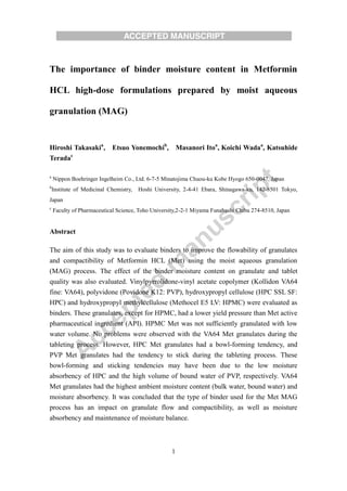 1
The importance of binder moisture content in Metformin
HCL high-dose formulations prepared by moist aqueous
granulation (MAG)
Hiroshi Takasakia
, Etsuo Yonemochib
, Masanori Itoa
, Koichi Wadaa
, Katsuhide
Teradac
a
Nippon Boehringer Ingelheim Co., Ltd. 6-7-5 Minatojima Chuou-ku Kobe Hyogo 650-0047, Japan
b
Institute of Medicinal Chemistry, Hoshi University, 2-4-41 Ebara, Shinagawa-ku, 142-8501 Tokyo,
Japan
c
Faculty of Pharmaceutical Science, Toho University,2-2-1 Miyama Funabashi Chiba 274-8510, Japan
Abstract
The aim of this study was to evaluate binders to improve the flowability of granulates
and compactibility of Metformin HCL (Met) using the moist aqueous granulation
(MAG) process. The effect of the binder moisture content on granulate and tablet
quality was also evaluated. Vinylpyrrolidone-vinyl acetate copolymer (Kollidon VA64
fine: VA64), polyvidone (Povidone K12: PVP), hydroxypropyl cellulose (HPC SSL SF:
HPC) and hydroxypropyl methylcellulose (Methocel E5 LV: HPMC) were evaluated as
binders. These granulates, except for HPMC, had a lower yield pressure than Met active
pharmaceutical ingredient (API). HPMC Met was not sufficiently granulated with low
water volume. No problems were observed with the VA64 Met granulates during the
tableting process. However, HPC Met granulates had a bowl-forming tendency, and
PVP Met granulates had the tendency to stick during the tableting process. These
bowl-forming and sticking tendencies may have been due to the low moisture
absorbency of HPC and the high volume of bound water of PVP, respectively. VA64
Met granulates had the highest ambient moisture content (bulk water, bound water) and
moisture absorbency. It was concluded that the type of binder used for the Met MAG
process has an impact on granulate flow and compactibility, as well as moisture
absorbency and maintenance of moisture balance.
 