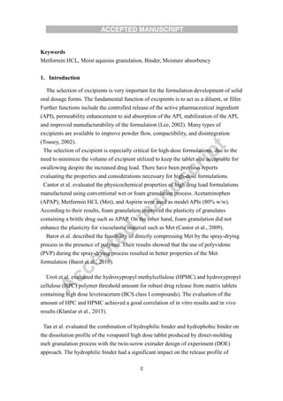 2
Keywords
Metformin HCL, Moist aqueous granulation, Binder, Moisture absorbency
1. Introduction
The selection of excipients is very important for the formulation development of solid
oral dosage forms. The fundamental function of excipients is to act as a diluent, or filler.
Further functions include the controlled release of the active pharmaceutical ingredient
(API), permeability enhancement to aid absorption of the API, stabilization of the API,
and improved manufacturability of the formulation (Lee, 2002). Many types of
excipients are available to improve powder flow, compactibility, and disintegration
(Tousey, 2002).
The selection of excipient is especially critical for high-dose formulations, due to the
need to minimize the volume of excipient utilized to keep the tablet size acceptable for
swallowing despite the increased drug load. There have been previous reports
evaluating the properties and considerations necessary for high-dose formulations.
Cantor et al. evaluated the physicochemical properties of high drug load formulations
manufactured using conventional wet or foam granulation process. Acetaminophen
(APAP), Metformin HCL (Met), and Aspirin were used as model APIs (80% w/w).
According to their results, foam granulation improved the plasticity of granulates
containing a brittle drug such as APAP. On the other hand, foam granulation did not
enhance the plasticity for viscoelastic material such as Met (Cantor et al., 2009).
Barot et al. described the feasibility of directly compressing Met by the spray-drying
process in the presence of polymer. Their results showed that the use of polyvidone
(PVP) during the spray-drying process resulted in better properties of the Met
formulation (Barot et al., 2010).
Uroš et al. evaluated the hydroxypropyl methylcellulose (HPMC) and hydroxypropyl
cellulose (HPC) polymer threshold amount for robust drug release from matrix tablets
containing high dose levetiracetam (BCS class Ι compounds). The evaluation of the
amount of HPC and HPMC achieved a good correlation of in vitro results and in vivo
results (Klančar et al., 2015).
Tan et al. evaluated the combination of hydrophilic binder and hydrophobic binder on
the dissolution profile of the verapamil high dose tablet produced by direct-molding
melt granulation process with the twin-screw extruder design of experiment (DOE)
approach. The hydrophilic binder had a significant impact on the release profile of
 