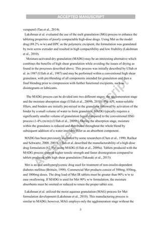 3
verapamil (Tan et al., 2014).
Lakshman et al. evaluated the use of the melt granulation (MG) process to enhance the
tableting properties of poorly compactable high-dose drugs. Using Met as the model
drug (88.2% w/w) and HPC as the polymeric excipient, the formulation was granulated
by twin screw extruder and resulted in high compactibility and low friability (Lakshman
et al., 2010).
Moisture-activated dry granulation (MADG) may be an interesting alternative which
combines the benefits of high shear granulation while avoiding the issues of drying as
found in the processes described above. This process was initially described by Ullah et
al. in 1987 (Ullah et al., 1987) and may be performed within a conventional high shear
granulator, with pre-blending of all components intended for granulation and then a
final blending prior to compression with further functional excipients, such as
disintegrants or lubricants.
The MADG process can be divided into two different stages: the agglomeration stage
and the moisture absorption stage (Ullah et al., 2009b, 2010). The API, water-soluble
fillers, and binders are initially pre-mixed in the granulator followed by activation of the
binder by a small volume of water to form granulates. MADG typically requires a
significantly smaller volume of granulation liquid compared to the conventional HSG
process (1-4% (m/m)) (Ullah et al., 2009b). During the absorption stage, moisture
within the granulates is reduced and distributed throughout the whole blend by
subsequent addition of a water insoluble filler as an absorbent component.
MADG has been previously evaluated by some researchers (Chen et al., 1990; Railkar
and Schwartz, 2000, 2001). Ullah et al. described the manufacturability of a high-dose
drug formulation (62.5%) using MADG (Ullah et al., 2009a). Tablets produced with the
MADG process showed higher tensile strength and faster disintegration compared to
tablets produced with high shear granulation (Takasaki et al., 2013).
Met is an oral antihyperglycemic drug used for treatment of non-insulin-dependent
diabetes mellitus (Brittain, 1998). Commercial Met products consist of 500mg, 850mg,
and 1000mg doses. The drug load of Met IR tablets must be greater than 90% w/w to
ease swallowing. If MADG is used for Met 90% w/w formulation, the moisture
absorbents must be omitted or reduced to retain the proper tablet size.
Lakshman et al. utilized the moist aqueous granulation (MAG) process for Met
formulation development (Lakshman et al., 2010). This manufacturing process is
similar to MADG; however, MAG employs only the agglomeration stage without the
 