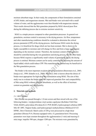 4
moisture absorbent stage. In their study, the components of their formulation consisted
of API, binder, and magnesium stearate. Met and binder were activated with a small
volume of water, and the agglomerates were then blended with magnesium stearate.
Their results showed that the Met granulates prepared by MAG showed poor flow
during the tableting process due to extreme moisture sensitivity.
MAG is a simple process compared to other granulation processes. In general wet
granulation, moisture control is necessary in the drying process. Air flow, temperature
and other manufacturing conditions should be evaluated to determine the critical
process parameter (CPP) of the drying process. And because MAG omits the drying
process, it is beneficial for drugs which are less heat-resistant. Met is shown to be
highly susceptible to moisture and will change its flow and form a large agglomerate
depending on the moisture content. Therefore, the moisture content of Met granules
should be controlled during the wet granulation and drying process. On the other hand,
because MAG requires a significantly small volume of granulation liquid, the drying
process is omitted. Moisture content can be easily controlled by adjusting the amount of
liquid added, which could reduce CPP. This manufacturing method may be beneficial to
the Met granulation process.
The binder is the most important excipient for wet granulation (Bouwman et al., 2005;
Joneja et al., 1999; Schæfer et al., 2004). However, little is known about the choice of
binder most appropriate for high-dose Met formulation using MAG. The aim of this
study was to evaluate the binder types for improved granulate flow and compactibility
of Met using MAG without moisture absorbents, as well as the effect of moisture
content on granulate and tablet quality.
2. Materials and methods
2-1. MGT batches
Met (Weifa) was passed through a 1.0 mm screen and then mixed with one of the
following binders: vinylpyrrolidone-vinyl acetate copolymer (Kollidon VA64 fine:
VA64, BASF), polyvidone (Povidone K12: PVP, BASF), hydroxypropyl cellulose (HPC
SSL SF: HPC, Nippon Soda), and hydroxypropyl methylcellulose (Methocel E5 LV:
HPMC, Dow Chemical). Batch scales of 250 g were processed in a high shear
granulator (Diosna P1/6, Diosna) equipped with a 1L granulation bowl. Processing
parameters were kept constant throughout the agglomeration (1 min) and massing (3
min) stage: impeller 500 rpm, chopper 1200 rpm. The mixtures were granulated by
 