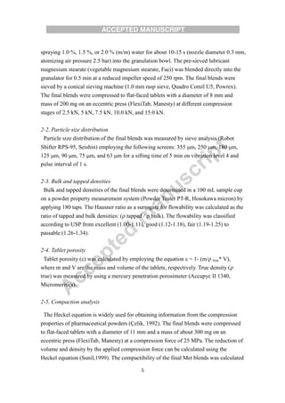 5
spraying 1.0 %, 1.5 %, or 2.0 % (m/m) water for about 10-15 s (nozzle diameter 0.3 mm,
atomizing air pressure 2.5 bar) into the granulation bowl. The pre-sieved lubricant
magnesium stearate (vegetable magnesium stearate, Faci) was blended directly into the
granulator for 0.5 min at a reduced impeller speed of 250 rpm. The final blends were
sieved by a conical sieving machine (1.0 mm rasp sieve, Quadro Comil U5, Powrex).
The final blends were compressed to flat-faced tablets with a diameter of 8 mm and
mass of 200 mg on an eccentric press (FlexiTab, Manesty) at different compression
stages of 2.5 kN, 5 kN, 7.5 kN, 10.0 kN, and 15.0 kN.
2-2. Particle size distribution
Particle size distribution of the final blends was measured by sieve analysis (Robot
Shifter RPS-95, Seishin) employing the following screens: 355 m, 250 m, 180 m,
125 m, 90 m, 75 m, and 63 m for a sifting time of 5 min on vibration level 4 and
pulse interval of 1 s.
2-3. Bulk and tapped densities
Bulk and tapped densities of the final blends were determined in a 100 mL sample cup
on a powder property measurement system (Powder Tester PT-R, Hosokawa micron) by
applying 180 taps. The Hausner ratio as a surrogate for flowability was calculated as the
ratio of tapped and bulk densities: ( tapped /  bulk). The flowability was classified
according to USP from excellent (1.00-1.11), good (1.12-1.18), fair (1.19-1.25) to
passable (1.26-1.34).
2-4. Tablet porosity
Tablet porosity () was calculated by employing the equation  = 1- (m/ true* V),
where m and V are the mass and volume of the tablets, respectively. True density (
true) was measured by using a mercury penetration porosimeter (Accupyc II 1340,
Micromeritics).
2-5. Compaction analysis
The Heckel equation is widely used for obtaining information from the compression
properties of pharmaceutical powders (Çelik, 1992). The final blends were compressed
to flat-faced tablets with a diameter of 11 mm and a mass of about 300 mg on an
eccentric press (FlexiTab, Manesty) at a compression force of 25 MPa. The reduction of
volume and density by the applied compression force can be calculated using the
Heckel equation (Sunil,1999). The compactibility of the final Met blends was calculated
 