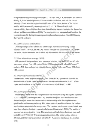 6
using the Heckel equation (equation 1) Ln (1 / 1-D) = K*Pa + A, where D is the relative
density, Pa is the applied pressure, K is the Heckel coefficient, and A is the Heckel
intercept. K and A are the regression coefficients of the linear portion of the Heckel
profile. Yield pressure (Py) was expressed as Py = 1 / K. Materials with high
compactability showed higher slope than that of brittle fracture, implying the former has
a lower yield pressure (Yihong,2009). The elastic recovery was calculated based on the
compaction profile during the decompression phase of compaction (Sunil,1999) using
the FlexiTab software.
2-6. Tablet hardness and thickness
Crushing strength of the tablets and tablet height were measured using a tablet
hardness tester (TBH425, ERWEKA). Tensile strength was calculated as 2 F/ (* D*
T): where F is the hardness, and D and T are the diameter and thickness of the tablets.
2-7. Near infrared spectroscopy (NIRS)
NIR spectra of Met granulates were measured between 1100 and 2500 nm at 2 min
increments using a Foss NIR system Model 6500 equipped with a Rapid-ContentTM
analyzer. NIR data analysis was calculated using Vision®
software (Vision 2.51, Foss
NIR system).
2-8. Water vapor sorption isotherms
The Dynamic Vapor Sorption Intrinsic (DVS INTRINSIC) system was used for the
determination of water vapor adsorption and desorption isotherms at 25.0 ºC. Water
vapor was introduced to the sample at increments of 0 % RH to 95 % RH.
2-9. Thermogravimetry (TG)
The absorbed water from the Met granulates was measured using the Rigaku Dynamic
TG-DTA system (Thermo plus TG8120). Thermal analyzers have a controlled rate
thermal analysis mode that can be used to automatically raise the temperature for
quasi-isothermal thermogravimetry. This mode makes it possible to isolate the various
reactions that occur at similar temperature. The constant reaction-rate control mode was
used for evaluating detailed evaporation behavior (Ohtake et al., 2006). The weight of
samples was approximately 15mg. The samples were loaded into aluminum pans and
heated from 20 ºC to 130 ºC in a nitrogen atmosphere. The initial heating rate was
2o
C/min, and the water evaporation rate of 0.001 %/sec was maintained at a constant
level.
 