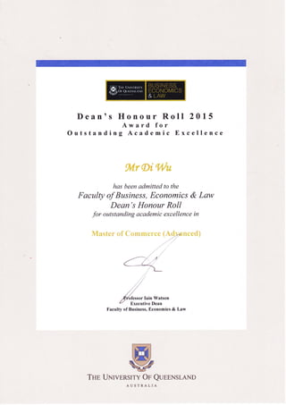 Dean'
Outstand
s Honour Roll 2015
Award for
ing Academic Excellence
.{,;fr&g'},0,u
has been admitted to the
Faculty of Business, Economics & Lm,v
Dean's Honour Roll
for outstanding academic excellence in
:1,&ui;i:*.r,:l:g{}
,.,7
,,/
./' /'
,' ,/
,/,/
y'y'rcttor Iain Watson
u Executive Dean
Faculty of Business, Economics & Law
ffiWry
ERSTTY oe Q
AUSTRALIA
THp UNrv UEENSLAND
 