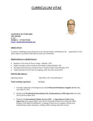 CURRICULUM VITAE
ALOYSIUS M. FURTADO
ABU DHABI,
U.A.E.
MOBILE : +971563727682
Email : aloofurtado@hotmail.com
OBJECTIVES
To pursue a challenging career based up on my interests besides contributing to the organization I work
and to improve my present skills there by learn new information.
PROFESSIONAL CREDENTIALS.
• Bachelor of Arts from St Xavier college –Mumbai, 1984
• Higher secondary school certificate from Khalsa college-Mumbai-1981
• Secondary School leaving certificate from St Andrews High school-Mumbai-1978
• Valid Certificate for First Aid, Fire Fighting, H2S, Sea Survival & HUET.
SOFTWARE SKILLS
Operating System : MS-Office, XP, Vista &Windows7
Total working experience : 31 Years
1. Currently employed as Field Supervisor with Al Masaood Oil Industry Supplies & Serv. Co.
since May 01, 2015.
2. Worked with Weatherford International Ltd. (Turkmenistan) as TRS Supervisor from July
2014 to 08 November 2014
3. Worked with International Tubular Services FZE, as Operations & Senior Crew
Supervisor from August 2008 to June 2014 in Iraq (Erbil & Basra) for clients like OMV,
Reliance, SLB, Baker & Halliburton. A leading oil field service company, drilling tools
manufacturing, repair, Inspection, welding, tubular running and rental services
 