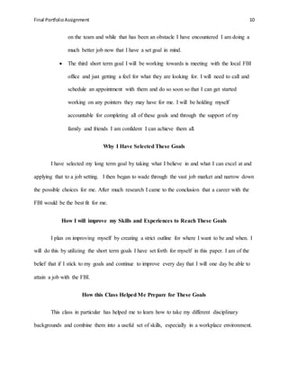 Final PortfolioAssignment 10
on the team and while that has been an obstacle I have encountered I am doing a
much better job now that I have a set goal in mind.
 The third short term goal I will be working towards is meeting with the local FBI
office and just getting a feel for what they are looking for. I will need to call and
schedule an appointment with them and do so soon so that I can get started
working on any pointers they may have for me. I will be holding myself
accountable for completing all of these goals and through the support of my
family and friends I am confident I can achieve them all.
Why I Have Selected These Goals
I have selected my long term goal by taking what I believe in and what I can excel at and
applying that to a job setting. I then began to wade through the vast job market and narrow down
the possible choices for me. After much research I came to the conclusion that a career with the
FBI would be the best fit for me.
How I will improve my Skills and Experiences to Reach These Goals
I plan on improving myself by creating a strict outline for where I want to be and when. I
will do this by utilizing the short term goals I have set forth for myself in this paper. I am of the
belief that if I stick to my goals and continue to improve every day that I will one day be able to
attain a job with the FBI.
How this Class Helped Me Prepare for These Goals
This class in particular has helped me to learn how to take my different disciplinary
backgrounds and combine them into a useful set of skills, especially in a workplace environment.
 
