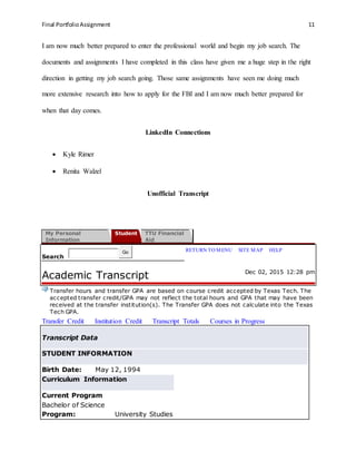Final PortfolioAssignment 11
I am now much better prepared to enter the professional world and begin my job search. The
documents and assignments I have completed in this class have given me a huge step in the right
direction in getting my job search going. Those same assignments have seen me doing much
more extensive research into how to apply for the FBI and I am now much better prepared for
when that day comes.
LinkedIn Connections
 Kyle Rimer
 Renita Walzel
Unofficial Transcript
My Personal
Information
Student TTU Financial
Aid
Search
Go RETURN TO MENU | SITE MAP | HELP
Academic Transcript Dec 02, 2015 12:28 pm
Transfer hours and transfer GPA are based on course credit accepted by Texas Tech. The
accepted transfer credit/GPA may not reflect the total hours and GPA that may have been
received at the transfer institution(s). The Transfer GPA does not calculate into the Texas
Tech GPA.
Transfer Credit Institution Credit Transcript Totals Courses in Progress
Transcript Data
STUDENT INFORMATION
Birth Date: May 12, 1994
Curriculum Information
Current Program
Bachelor of Science
Program: University Studies
 