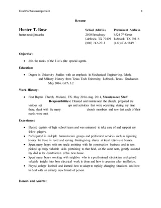 Final PortfolioAssignment 3
Resume
Hunter T. Rose School Address Permanent Address
hunter.rose@ttu.edu 2500 Broadway 6524 7th Street
Lubbock, TX 79409 Lubbock, TX 79416
(806) 742-2011 (432) 638-5849
Objective:
 Join the ranks of the FBI’s elite special agents.
Education:
 Degree in University Studies with an emphasis in Mechanical Engineering, Math,
and Military History from Texas Tech University, Lubbock, Texas. Graduation
May 2016. GPA 3.2
Work History:
 First Baptist Church, Midland, TX. May 2014-Aug. 2014, Maintenance Staff
Responsibilities: Cleaned and maintained the church, prepared the
various set ups and activities that were occurring during my time
there, dealt with the many church members and saw that each of their
needs were met.
Experience:
 Elected captain of high school team and was entrusted to take care of and support my
fellow players.
 Participated in multiple humanitarian groups and performed services such as repairing
homes for those in need and serving thanksgiving dinner at local retirement homes.
 Spent many hours with my uncle assisting with his construction business and in turn
picked up many valuable skills pertaining to that field, on the same note, greatly assisted
my dad in the construction of his new house.
 Spent many hours working with neighbor who is a professional electrician and gained
valuable insight into how electrical work is done and how it operates after instillation.
 Played college football and learned how to adapt to rapidly changing situations and how
to deal with an entirely new brand of person.
Honors and Awards:
 