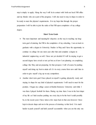 Final PortfolioAssignment 9
step is simply to apply. Along the way I will be in contact with both our local FBI office
and my friends who are a part of the program, I will also need to stay in shape in order to
be ready to meet the physical requirements. It is my hope that through the proper
preparation I will be able to join the ranks of the FBI upon completion of my college
degree.
Short Term Goals
 The most important and meaningful objective on the way to reaching my long-
term goal of entering the FBI is the completion of my schooling. I am on track to
graduate with a degree in University Studies in May and I have the opportunity to
continue in college for one more year after that and complete a degree in
industrial engineering as well. I have not yet decided if I will be staying to get a
second degree here at tech or not yet but as of now I am planning on completing
college this May and am preparing for that prospect. I will of course be pushing
myself and doing my best to attain all A’s in every course from now until then in
order to give myself a leg up on any competition.
 Another short term goal I have placed on myself is getting physically ready and
staying in shape for any kind of physical requirements I will need to meet for the
position. I began my college career at Hardin-Simmons University and while I
was there I played football for them. During my time there I was in the best shape
of my life as I had coaches pushing me every day to be the best I could possibly
be, in the recent years I have taken a few steps back in that area however I have
kept in decent shape and am in the process of returning to that level. It is much
harder to push yourself and hold yourself accountable when you are the only one
 