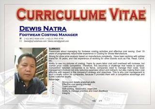 Page of 6
1
1
Dewis Natra
Footwear Costing Manager
 (+62) 0812 8448 6194 / (+62) 21 5941 0790
dewis@syf.ssbshoes.com / dewis.natra@gmail.com
SUMMARY
Passionate about managing for footwear costing activities and effective cost saving. Over 19
years of progressively responsible experience in Costing for Shoes Manufacture.
Strong for shoe price analysis based on manufacture complexity. Have been working with adidas
brand for 16 years, and had experience of working for other brands such as Fila, Head, Carvil,
etc.
Ability to see big pictures of costing, Years by years labor cost and overhead will increase, but
market price needs competitive. Therefore, this becomes a challenge that needs to achieve.
Competition between companies is so fierce, companies need to manage their costs. Cost
management involves not only reducing expenses (direct and indirect), but also making them cost
effective with respect to the company's strategy and objectives. This is why cost management is
such a timely notion for companies, because it provides them with a competitive advantage and
builds customer loyalty.
Advantage :
 Strong and details analytical skills
 Effective cost saving oriented
 Team oriented
 Self-starting, resourceful, organized
 Ability to manage priorities and meet deadlines
 Integrity
 