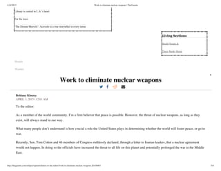 4/14/2015 Work to eliminate nuclear weapons | TheGazette
http://thegazette.com/subject/opinion/letters-to-the-editor/work-to-eliminate-nuclear-weapons-20150403 5/8
Living  Sections
Health People &
Places Books Home
Library is central to L.A.’s heart
For the trees
‘The Distant Marvels’: Acevedo is a true storyteller in every sense
Hoopla
Weather
Work to eliminate nuclear weapons
Brittany Kimzey
APRIL 3, 2015 | 12:01 AM
To the editor:
As a member of the world community, I’m a firm believer that peace is possible. However, the threat of nuclear weapons, as long as they
exist, will always stand in our way.
What many people don’t understand is how crucial a role the United States plays in determining whether the world will foster peace, or go to
war.
Recently, Sen. Tom Cotton and 46 members of Congress ruthlessly declared, through a letter to Iranian leaders, that a nuclear agreement
would not happen. In doing so the officials have increased the threat to all life on this planet and potentially prolonged the war in the Middle
East.
 