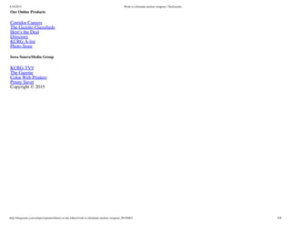 4/14/2015 Work to eliminate nuclear weapons | TheGazette
http://thegazette.com/subject/opinion/letters-to-the-editor/work-to-eliminate-nuclear-weapons-20150403 8/8
Our Online Products
Corridor Careers
The Gazette Classifieds
Here's the Deal
Directory
KCRG A-list
Photo Store
Iowa SourceMedia Group
KCRG-TV9
The Gazette
Color Web Printers
Penny Saver
Copyright © 2015
 