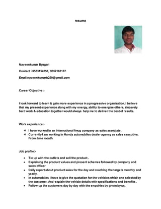 resume
Naveenkumar Byagari
Contact :-9553154258, 9652163167
Email:naveenkumarb250@gmail.com
Career Objective:-
I look forward to learn & gain more experience in a progressive organisation. I believe
that my present experience along with my energy, ability to energise others, sincerety
hard work & education together would always help me to deliver the best of results.
Work experience:-
 I have worked in an international fmcg company as sales associate.
 CurrentlyI am working in Honda automobiles dealer agency as sales executive.
From June month
Job profile:-
 Tie up with the outlets and sell the product .
 Explaining the product values and present schemes followed by company and
sales officer
 Daily report about product sales for the day and reaching the targets monthly and
yearly.
 In automobiles I have to give the quotation for the vehicles which one selected by
the customer. And explain the vehicle details with specifications and benefits .
 Follow up the customers day by day with the enquiries by given by us.
 