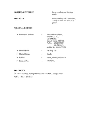 HOBBIES & INTEREST Love traveling and listening
music.
STRENGTH Hard working, Self Confidence,
Ability to mix and work in a
group.
PERSONAL DETAILS
 Permanent Address - Tanveer Fancy Store,
Shop No. 2 & 3,
Levit Market
Deolali Camp. 422 401.
Ph.No. : (R) 2493449
(S) 2494049.
Mobile No: 08888877621
 Date of Birth - 20th
Aug 1982.
 Marital Status - Single.
 E-Mail - yusuf_afriend.yahoo.co.in
 Passport No. - F7592591.
REFERENCE
Dr. Mrs. S. Rastogi, Acting Director, MGV’s IMR, College, Nasik.
Ph No. : 0253 - 2512842
 
