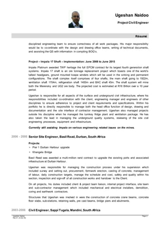Ugeshan Naidoo
Project Civil Engineer
Résumé
Ugeshan Naidoo Page 2
Rev 01 (3-Oct-16)
disciplined engineering team to ensure correctness of all work packages. His major responsibility
would be to co-ordinate with the design and drawing office teams, writing of technical documents,
and assisting the QS with information in compiling BOQ’s.
Project – Impala 17 Shaft – Implementation: June 2008 to June 2015
Impala Platinum awarded TWP heritage the full EPCM contract for its largest fourth generation shaft
systems. Impala 17 shaft is an ore tonnage replacement project which boasts one of the world’s
tallest headgears, ground mounted koepe winders which will be used in the sinking and permanent
configurations. The shaft complex itself comprises of four shafts, the main shaft going to 1922m,
ventilation shaft 1704m, refrigeration shaft 1400m and BAC shaft 45m. The shaft system will mine
both the Merensky and UG2 ore body. The projected cost is estimated at R16 Billion over a 10 year
period.
Ugeshan is responsible for all aspects of the surface and underground civil infrastructure, where his
responsibilities included co-ordination with the client, engineering manager and engineers of other
disciplines to ensure adherence to project and client requirements and specifications. Within his
portfolio he is directly responsible to manage both the head office function of design, drawing and
documentation and the site interface of contractor management. Ugeshan also managed projects
outside his discipline when he managed the turnkey fridge plant and ventilation package. He has
also taken the lead in managing the underground quality systems, reviewing of the site civil
engineering processes, equipment and infrastructure.
Currently still assisting Impala on various engineering related issues on the mines.
2006 - 2008 Senior Site Engineer, Basil Read, Durban, South Africa
Projects:
 Pier 1 Durban Harbour upgrade
 Khangela Bridge
Basil Read was awarded a multi-million rand contract to upgrade the existing ports and associated
infrastructure at Durban Harbour.
Ugeshan was responsible for managing the construction process under his supervision which
included survey and setting out, procurement, formwork erection, casting of concrete, management
of labour, daily construction targets, manage the schedule and cost, safety and quality within his
section, inspection and sign-off of all construction works and handover to the Client.
On all projects, his duties included client & project team liaison, internal project interface, site team
and sub-contractor management which included mechanical and electrical installers, demolition,
coring and earthwork contractors.
Structures that Ugeshan was involved in were the construction of concrete crane beams, concrete
floor slabs, sub-stations, retaining walls, pre cast beams, bridge piers and abutments.
2003-2006 Civil Engineer, Sappi Tugela, Mandini, South Africa
 