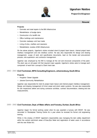 Ugeshan Naidoo
Project Civil Engineer
Résumé
Ugeshan Naidoo Page 3
Rev 01 (3-Oct-16)
Projects:
 Concrete and steel repairs to the Mill infrastructure
 Rehabilitation of sludge dams
 Construction of a landfill site
 Office buildings and maintenance
 Concrete roadways and haul roads
 Lining of silos, clarifiers and reservoirs
 Rehabilitation studies of Mill infrastructure
On the above projects, Ugeshan’s duties included client & project team liaison, internal project team
interface management and site interface control. He was also responsible for design and drawing
management, scope of work and specification documents, lead on the tender and procurement
process, site supervision and contractor management.
Ugeshan was employed by the Mill to manage all the civil and structural components of the plant.
The plant was an old paper mill that required major upgrade. Ugeshan’s duties were to manage each
component of work from concept to Client hand over.
2002 - 2003 Civil Technician, MPA Consulting Engineers, Johannesburg, South Africa
Projects:
 Houghton Sewer Upgrade
 Jukskei Community Rehabilitation
Ugeshan was responsible for client & project team liaison and internal project interface management.
Design and drawing management of minor sewer and storm water systems. He was also responsible
for site inspections before and during contractor activities, contract documentation, drawing and site
measurements.
2000 - 2002 Civil Technician, Dept. of Water affairs and Forestry, Durban, South Africa
Ugeshan began his formal working career when he was awarded a bursary with DWAF. He was
seconded to Roodeplaat Training Centre for a year where he received his formal civil engineering
training.
While in the employ of DWAF Ugeshan’s responsibility was managing the dam safety department
within the central catchment areas of Kwa-Zulu Natal and registration of water users in accordance
with the new Water Act.
 