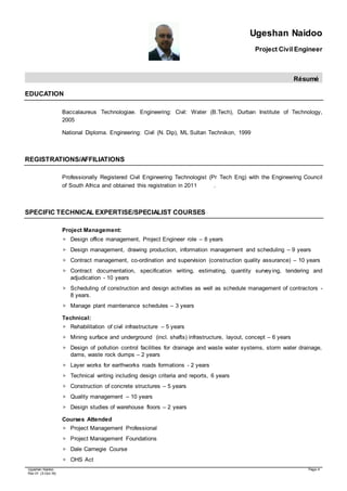 Ugeshan Naidoo
Project Civil Engineer
Résumé
Ugeshan Naidoo Page 4
Rev 01 (3-Oct-16)
EDUCATION
Baccalaureus Technologiae. Engineering: Civil: Water (B.Tech), Durban Institute of Technology,
2005
National Diploma. Engineering: Civil (N. Dip), ML Sultan Technikon, 1999
REGISTRATIONS/AFFILIATIONS
Professionally Registered Civil Engineering Technologist (Pr Tech Eng) with the Engineering Council
of South Africa and obtained this registration in 2011 .
SPECIFIC TECHNICAL EXPERTISE/SPECIALIST COURSES
Project Management:
 Design office management, Project Engineer role – 8 years
 Design management, drawing production, information management and scheduling – 9 years
 Contract management, co-ordination and supervision (construction quality assurance) – 10 years
 Contract documentation, specification writing, estimating, quantity surveying, tendering and
adjudication - 10 years
 Scheduling of construction and design activities as well as schedule management of contractors -
8 years.
 Manage plant maintenance schedules – 3 years
Technical:
 Rehabilitation of civil infrastructure – 5 years
 Mining surface and underground (incl. shafts) infrastructure, layout, concept – 6 years
 Design of pollution control facilities for drainage and waste water systems, storm water drainage,
dams, waste rock dumps – 2 years
 Layer works for earthworks roads formations - 2 years
 Technical writing including design criteria and reports, 6 years
 Construction of concrete structures – 5 years
 Quality management – 10 years
 Design studies of warehouse floors – 2 years
Courses Attended
 Project Management Professional
 Project Management Foundations
 Dale Carnegie Course
 OHS Act
 