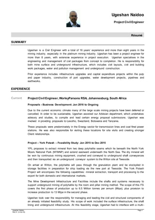 Ugeshan Naidoo
Project Civil Engineer
Résumé
Ugeshan Naidoo Page 1
Rev 01 (3-Oct-16)
SUMMARY
Ugeshan is a Civil Engineer with a total of 16 years’ experience and more than eight years in the
mining industry, especially in the platinum mining industry. Ugeshan has been a project engineer for
more than 8 years, with extensive experience in project execution. Ugeshan specialises in the
engineering and management of civil packages from concept to completion. He is responsibility for
both mine surface and underground infrastructure, which includes civil layouts, civil and building
work packages, water and pollution management and underground construction.
Prior experience includes infrastructure upgrades and capital expenditure projects within the pulp
and paper industry, construction of port upgrades, water development projects, pipelines and
earthworks.
EXPERIENCE
Current Project Civil Engineer, WorleyParsons RSA, Johannesburg, South Africa
Proposals - Business Development: Jan 2016 to Ongoing
Due to the current economic climate many of the large scale mining projects have been deferred or
cancelled. In order to be sustainable, Ugeshan assisted our Advisian department, which undertakes
advisory and studies, to compile and lead certain energy proposal submissions. Ugeshan was
involved in providing proposals to Lesotho, Swaziland, Botswana and Tanzania.
These proposals were predominately in the Energy sector for transmission lines and coal fired power
stations. He was also responsible for visiting these locations for site visits and creating stronger
Client relationships.
Project – York Potash – Feasibility Study: Jan 2015 to Dec 2015
YPL proposes to extract mineral from two deep polyhalite seams which lie beneath the North York
Moors National Park (NYMNP) and extend eastward underneath the North Sea. The dry mineral will
be won by continuous mining equipment, crushed and conveyed to underground shaft conveyances
and then transported via an underground conveyor system to the Wilton site at Teesside.
On arrival at Wilton, the polyhalite will pass through the granulation plant and be stockpiled in
storage facilities in preparation for ship loading via the new port at Teesside. The York Potash
Project will encompass the following capabilities: mineral extraction, transport and processing to the
export for both domestic and international markets.
The Mine Development Infrastructure and Facilities include the shafts and systems necessary to
support underground mining of polyhalite by the room and pillar mining method. The scope of this FS
covers the first phase of production up to 6.5 Million tonnes per annum (Mtpa), plus provision to
increase production to 13 Mtpa in the second phase.
Ugeshan took over the responsibility for managing and leading the civil and structural components of
an already initiated feasibility study. His scope of work included the surface infrastructure, the shaft
lining and underground infrastructure. At this feasibility stage, Ugeshan had to interface with a multi-
 