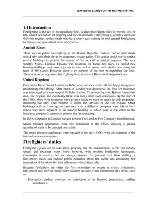 CHAPTER NO 1. STUDY OF FIRE FIGHTING SYSTEMS
__________________________________________________________________________________
________________________________________________________________________________________________
1
1.1Introduction
Firefighting is the act of extinguishing fires. A firefighter fights fires to prevent loss of
life, and/or destruction of property and the environment. Firefighting is a highly technical
skill that requires professionals who have spent years training in both general firefighting
techniques and specialized areas of expertise.
Ancient Rome
There was no public fire-fighting in the Roman Republic. Instead, private individuals
would rely upon their slaves or supporters to take action. This action could involve razing
nearby buildings to prevent the spread of fire as well as bucket brigades. The very
wealthy Marcus Licinius Crassus was infamous for literal fire sales. He would buy
burning buildings, and those adjacent to them at low prices, and rebuild them using his
team of 500 slaves. However there is no mention of the men extinguishing the fires.
There was not an organized fire-fighting force in ancient Rome until Augustus's era.
United Kingdom
Prior to the Great Fire of London in 1666, some parishes in the UK had begun to organise
rudimentary firefighting. After much of London was destroyed, the first fire insurance
was introduced by a man named Nicholas Barbon. To reduce the cost, Barbon formed his
own Fire Brigade, and eventually there were many other such companies. By the start of
the 1800s, those with insurance were given a badge or mark to attach to their properties,
indicating that they were eligible to utilize the services of the fire brigade. Other
buildings with no coverage or insurance with a different company were left to burn
unless they were adjacent to an insured building in which case it was often in the
insurance company's interest to prevent the fire spreading.
In 1833, companies in London merged to form The London Fire Company Establishment.
Steam powered apparatuses were first introduced in the 1850s, allowing a greater
quantity of water to be directed onto a fire.
The steam powered appliances were replaced in the early 1900s with the invention of the
internal combustion engine.
Firefighters' duties
Firefighters' goals are to save lives, property and the environment. A fire can rapidly
spread and endanger many lives; however, with modern firefighting techniques,
catastrophe is usually, but not always, avoided. To prevent fires from starting, a
firefighter's duties can include public education about fire safety and conducting fire
inspections of locations for their adherence to local fire codes.
Because firefighters are often the first responders to people in critical conditions,
firefighters may provide many other valuable services to the community they serve, such
as:
Emergency medical services, as technicians or as licensed paramedics, staffing
ambulances;
 