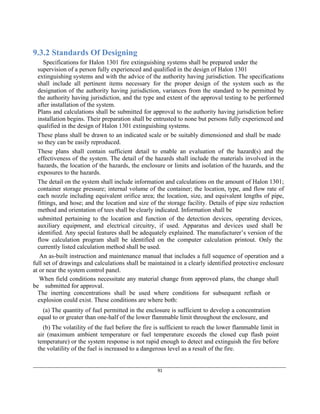 ____________________________________________________________________________________________________________
91
9.3.2 Standards Of Designing
Specifications for Halon 1301 fire extinguishing systems shall be prepared under the
supervision of a person fully experienced and qualified in the design of Halon 1301
extinguishing systems and with the advice of the authority having jurisdiction. The specifications
shall include all pertinent items necessary for the proper design of the system such as the
designation of the authority having jurisdiction, variances from the standard to be permitted by
the authority having jurisdiction, and the type and extent of the approval testing to be performed
after installation of the system.
Plans and calculations shall be submitted for approval to the authority having jurisdiction before
installation begins. Their preparation shall be entrusted to none but persons fully experienced and
qualified in the design of Halon 1301 extinguishing systems.
These plans shall be drawn to an indicated scale or be suitably dimensioned and shall be made
so they can be easily reproduced.
These plans shall contain sufficient detail to enable an evaluation of the hazard(s) and the
effectiveness of the system. The detail of the hazards shall include the materials involved in the
hazards, the location of the hazards, the enclosure or limits and isolation of the hazards, and the
exposures to the hazards.
The detail on the system shall include information and calculations on the amount of Halon 1301;
container storage pressure; internal volume of the container; the location, type, and flow rate of
each nozzle including equivalent orifice area; the location, size, and equivalent lengths of pipe,
fittings, and hose; and the location and size of the storage facility. Details of pipe size reduction
method and orientation of tees shall be clearly indicated. Information shall be
submitted pertaining to the location and function of the detection devices, operating devices,
auxiliary equipment, and electrical circuitry, if used. Apparatus and devices used shall be
identified. Any special features shall be adequately explained. The manufacturer’s version of the
flow calculation program shall be identified on the computer calculation printout. Only the
currently listed calculation method shall be used.
An as-built instruction and maintenance manual that includes a full sequence of operation and a
full set of drawings and calculations shall be maintained in a clearly identified protective enclosure
at or near the system control panel.
When field conditions necessitate any material change from approved plans, the change shall
be submitted for approval.
The inerting concentrations shall be used where conditions for subsequent reflash or
explosion could exist. These conditions are where both:
(a) The quantity of fuel permitted in the enclosure is sufficient to develop a concentration
equal to or greater than one-half of the lower flammable limit throughout the enclosure, and
(b) The volatility of the fuel before the fire is sufficient to reach the lower flammable limit in
air (maximum ambient temperature or fuel temperature exceeds the closed cup flash point
temperature) or the system response is not rapid enough to detect and extinguish the fire before
the volatility of the fuel is increased to a dangerous level as a result of the fire.
 