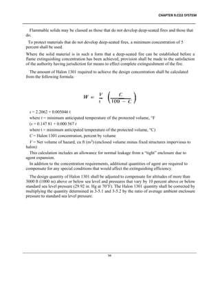 CHAPTER 9.CO2 SYSTEM
____________________________________________________________________________________________
____________________________________________________________________________________________________________
94
Flammable solids may be classed as those that do not develop deep-seated fires and those that
do.
To protect materials that do not develop deep-seated fires, a minimum concentration of 5
percent shall be used.
Where the solid material is in such a form that a deep-seated fire can be established before a
flame extinguishing concentration has been achieved, provision shall be made to the satisfaction
of the authority having jurisdiction for means to effect complete extinguishment of the fire.
The amount of Halon 1301 required to achieve the design concentration shall be calculated
from the following formula:
s = 2.2062 + 0.005046 t
where t = minimum anticipated temperature of the protected volume, °F
(s = 0.147 81 + 0.000 567 t
where t = minimum anticipated temperature of the protected volume, °C)
C = Halon 1301 concentration, percent by volume
V = Net volume of hazard, cu ft (m3) (enclosed volume minus fixed structures impervious to
halon)
This calculation includes an allowance for normal leakage from a “tight” enclosure due to
agent expansion.
In addition to the concentration requirements, additional quantities of agent are required to
compensate for any special conditions that would affect the extinguishing efficiency.
The design quantity of Halon 1301 shall be adjusted to compensate for altitudes of more than
3000 ft (1000 m) above or below sea level and pressures that vary by 10 percent above or below
standard sea level pressure (29.92 in. Hg at 70°F). The Halon 1301 quantity shall be corrected by
multiplying the quantity determined in 3-5.1 and 3-5.2 by the ratio of average ambient enclosure
pressure to standard sea level pressure.
 