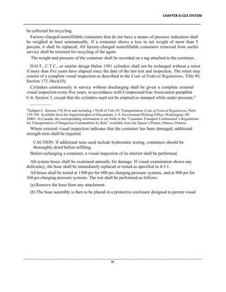 CHAPTER 9.CO2 SYSTEM
____________________________________________________________________________________________
____________________________________________________________________________________________________________
96
be collected for recycling.
Factory-charged nonrefillable containers that do not have a means of pressure indication shall
be weighed at least semiannually. If a container shows a loss in net weight of more than 5
percent, it shall be replaced. All factory-charged nonrefillable containers removed from useful
service shall be returned for recycling of the agent.
The weight and pressure of the container shall be recorded on a tag attached to the container.
D.O.T., C.T.C., or similar design Halon 1301 cylinders shall not be recharged without a retest
if more than five years have elapsed since the date of the last test and inspection. The retest may
consist of a complete visual inspection as described in the Code of Federal Regulations, Title 49,
Section 173.34(e)(10).
Cylinders continuously in service without discharging shall be given a complete external
visual inspection every five years, in accordance with Compressed Gas Association pamphlet
C-6, Section 3, except that the cylinders need not be emptied or stamped while under pressure.1
1Subpart C, Section 178.36 to and including 178.68 of Title 49, Transportation, Code of Federal Regulations, Parts
170-190. Available from the Superintendent of Documents, U.S. Government Printing Office, Washington, DC
20401. In Canada, the corresponding information is set forth in the “Canadian Transport Commission’s Regulations
for Transportation of Dangerous Commodities by Rail,” available from the Queen’s Printer, Ottawa, Ontario.
Where external visual inspection indicates that the container has been damaged, additional
strength tests shall be required.
CAUTION: If additional tests used include hydrostatic testing, containers should be
thoroughly dried before refilling.
Before recharging a container, a visual inspection of its interior shall be performed.
All system hoses shall be examined annually for damage. If visual examination shows any
deficiency, the hose shall be immediately replaced or tested as specified in 4-3.1.
All hoses shall be tested at 1500 psi for 600 psi charging pressure systems, and at 900 psi for
360 psi charging pressure systems. The test shall be performed as follows:
(a) Remove the hose from any attachment.
(b) The hose assembly is then to be placed in a protective enclosure designed to permit visual
 