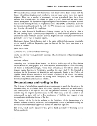CHAPTER NO 1. STUDY OF FIRE FIGHTING SYSTEMS
__________________________________________________________________________________
________________________________________________________________________________________________
3
Obvious risks are associated with the immense heat. Even without direct contact with the
flames (direct flame impingement), conductive heat can create serious burns from a great
distance. There are a number of comparably serious heat-related risks: burns from
radiated heat, contact with a hot object, hot gases (e.g., air), steam and hot and/or toxic
smoke. Firefighters are equipped with personal protective equipment (PPE) that includes
fire-resistant clothing (Nomex or polybenzimidazole fiber (PBI)) and helmets that limit
the transmission of heat towards the body. No PPE, however, can completely protect the
user from the effects of all fire conditions.
Heat can make flammable liquid tanks violently explode, producing what is called a
BLEVE (boiling liquid expanding vapor explosion).[4] Some chemical products such as
ammonium nitrate fertilizers can also explode. Explosions can cause physical trauma or
potentially serious blast or shrapnel injuries.
Heat causes human flesh to burn as fuel, or the water within to boil, causing potentially
severe medical problems. Depending upon the heat of the fire, burns can occur in a
fraction of a second.
Main article: Burn
Additional risks of fire include the following:
smoke can obscure vision, potentially causing a fall, disorientation, or becoming trapped
in the fire;
structural collapse.
According to a University News Bureau Life Sciences article reported by News Editor
Sharita Forest and photographed by L. Brian Stauffer, from the Website of the University
of Illinois at Urbana-Champaign,: "Three hours of fighting a fire stiffens arteries and
impairs cardiac function in firefighters, according to a new study by Bo Fernhall, a
professor in the department of kinesiology and community health in the College of
Applied Health Sciences, and Gavin Horn, director of research at the Illinois Fire Service
Institute. The conditions (observed in healthy male firefighters) are "also apparently
found in weightlifters and endurance athletes...
Reconnaissance and reading the fire
The first step of a firefighting operation is a reconnaissance to search for the origin of the
fire (which may not be obvious for an indoor fire, especially when there are no witnesses),
and identification of the specific risks and any possible casualties. Any fire occurring
outside may not require reconnaissance; on the other hand, a fire in a cellar or an
underground car park with only a few centimeters of visibility may require a long
reconnaissance to identify the seat of the fire.
The "reading" of the fire is the analysis by the firefighters of the forewarnings of a
thermal accident (flashover, backdraft, smoke explosion), which is performed during the
reconnaissance and the fire suppression maneuvers. The main signs are:
Hot zones, which can be detected with a gloved hand, especially by touching a door
before opening it;
 