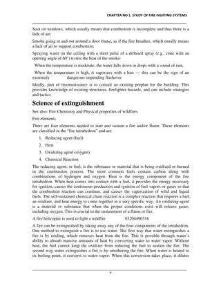 CHAPTER NO 1. STUDY OF FIRE FIGHTING SYSTEMS
__________________________________________________________________________________
________________________________________________________________________________________________
4
Soot on windows, which usually means that combustion is incomplete and thus there is a
lack of air;
Smoke going in and out around a door frame, as if the fire breathes, which usually means
a lack of air to support combustion;
Spraying water on the ceiling with a short pulse of a diffused spray (e.g., cone with an
opening angle of 60°) to test the heat of the smoke:
When the temperature is moderate, the water falls down in drops with a sound of rain,
When the temperature is high, it vaporizes with a hiss — this can be the sign of an
extremely dangerous impending flashover
Ideally, part of reconnaissance is to consult an existing preplan for the building. This
provides knowledge of existing structures, firefighter hazards, and can include strategies
and tactics.
Science of extinguishment
See also: Fire Chemistry and Physical properties of wildfires
Fire elements
There are four elements needed to start and sustain a fire and/or flame. These elements
are classified in the “fire tetrahedron” and are:
1. Reducing agent (fuel)
2. Heat
3. Oxidizing agent (oxygen)
4. Chemical Reaction
The reducing agent, or fuel, is the substance or material that is being oxidized or burned
in the combustion process. The most common fuels contain carbon along with
combinations of hydrogen and oxygen. Heat is the energy component of the fire
tetrahedron. When heat comes into contact with a fuel, it provides the energy necessary
for ignition, causes the continuous production and ignition of fuel vapors or gases so that
the combustion reaction can continue, and causes the vaporization of solid and liquid
fuels. The self-sustained chemical chain reaction is a complex reaction that requires a fuel,
an oxidizer, and heat energy to come together in a very specific way. An oxidizing agent
is a material or substance that when the proper conditions exist will release gases,
including oxygen. This is crucial to the sustainment of a flame or fire.
A fire helicopter is used to fight a wildfire 03204490316
A fire can be extinguished by taking away any of the four components of the tetrahedron.
One method to extinguish a fire is to use water. The first way that water extinguishes a
fire is by cooling, which removes heat from the fire. This is possible through water’s
ability to absorb massive amounts of heat by converting water to water vapor. Without
heat, the fuel cannot keep the oxidizer from reducing the fuel to sustain the fire. The
second way water extinguishes a fire is by smothering the fire. When water is heated to
its boiling point, it converts to water vapor. When this conversion takes place, it dilutes
 