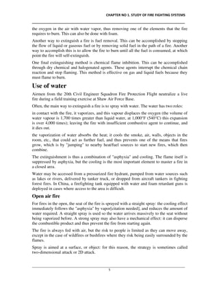 CHAPTER NO 1. STUDY OF FIRE FIGHTING SYSTEMS
__________________________________________________________________________________
________________________________________________________________________________________________
5
the oxygen in the air with water vapor, thus removing one of the elements that the fire
requires to burn. This can also be done with foam.
Another way to extinguish a fire is fuel removal. This can be accomplished by stopping
the flow of liquid or gaseous fuel or by removing solid fuel in the path of a fire. Another
way to accomplish this is to allow the fire to burn until all the fuel is consumed, at which
point the fire will self-extinguish.
One final extinguishing method is chemical flame inhibition. This can be accomplished
through dry chemical and halogenated agents. These agents interrupt the chemical chain
reaction and stop flaming. This method is effective on gas and liquid fuels because they
must flame to burn.
Use of water
Airmen from the 20th Civil Engineer Squadron Fire Protection Flight neutralize a live
fire during a field training exercise at Shaw Air Force Base.
Often, the main way to extinguish a fire is to spray with water. The water has two roles:
in contact with the fire, it vaporizes, and this vapour displaces the oxygen (the volume of
water vapour is 1,700 times greater than liquid water, at 1,000°F (540°C) this expansion
is over 4,000 times); leaving the fire with insufficient combustive agent to continue, and
it dies out.
the vaporization of water absorbs the heat; it cools the smoke, air, walls, objects in the
room, etc., that could act as further fuel, and thus prevents one of the means that fires
grow, which is by "jumping" to nearby heat/fuel sources to start new fires, which then
combine.
The extinguishment is thus a combination of "asphyxia" and cooling. The flame itself is
suppressed by asphyxia, but the cooling is the most important element to master a fire in
a closed area.
Water may be accessed from a pressurized fire hydrant, pumped from water sources such
as lakes or rivers, delivered by tanker truck, or dropped from aircraft tankers in fighting
forest fires. In China, a firefighting tank equipped with water and foam retardant guns is
deployed in cases where access to the area is difficult.
Open air fire
For fires in the open, the seat of the fire is sprayed with a straight spray: the cooling effect
immediately follows the "asphyxia" by vapor[citation needed], and reduces the amount of
water required. A straight spray is used so the water arrives massively to the seat without
being vaporized before. A strong spray may also have a mechanical effect: it can disperse
the combustible product and thus prevent the fire from starting again.
The fire is always fed with air, but the risk to people is limited as they can move away,
except in the case of wildfires or bushfires where they risk being easily surrounded by the
flames.
Spray is aimed at a surface, or object: for this reason, the strategy is sometimes called
two-dimensional attack or 2D attack.
 