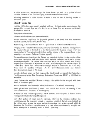 CHAPTER NO 1. STUDY OF FIRE FIGHTING SYSTEMS
__________________________________________________________________________________
________________________________________________________________________________________________
6
It might be necessary to protect specific items (house, gas tank, etc.) against infrared
radiation, and thus to use a diffused spray between the fire and the object.
Breathing apparatus is often required as there is still the risk of inhaling smoke or
poisonous gases.
Closed volume fire
Until the 1970s, fires were usually attacked while they declined, so the same strategy that
was used for open air fires was effective. In recent times, fires are now attacked in their
development phase as:
firefighters arrive sooner;
Thermal insulation of houses confines the heat;
modern materials, especially the polymers, produce a lot more heat than traditional
materials (wood, plaster, stone, bricks, etc.).
Additionally, in these conditions, there is a greater risk of backdraft and of flashover.
Spraying of the seat of the fire directly can have unfortunate and dramatic consequences:
the water pushes air in front of it, so the fire is supplied with extra oxygen before the
water reaches it. This activation of the fire, and the mixing of the gases produced by the
water flow, can create a flashover.[citation needed]
The most important issue is not the flames, but control of the fire, i.e., the cooling of the
smoke that can spread and start distant fires, and that endangers the lives of people,
including firefighters. The volume must be cooled before the seat is treated. This strategy
originally of Swedish (Mats Rosander & Krister Giselsson) origin, was further adapted by
London Fire Officer Paul Grimwood following a decade of operational use in the busy
West End of London between 1984–94 (www.firetactics.com) and termed
three-dimensional attack, or 3D attack.
Use of a diffused spray was first proposed by Chief Lloyd Layman of the Parkersburg
Fire Department, at the Fire Department Instructors Conference (FDIC) in 1950 held in
Memphis.
Using Grimwood's modified 3D attack strategy, the ceiling is first sprayed with short
pulses of a diffused spray:
it cools the smoke, thus the smoke is less likely to start a fire when it moves away;
cooler gas become more dense (Charles's law), thus it also reduces the mobility of the
smoke and avoids a "backfire" of water vapour;
it creates an inert "water vapour sky", which prevents roll-over (rolls of flames on the
ceiling created by the burning of hot gases).
Only short pulses of water must be sprayed, otherwise the spraying modifies the
equilibrium, and the gases mix instead of remaining stratified: the hot gases (initially at
the ceiling) move around the room and the temperature rises at the ground, which is
dangerous for firefighters. An alternative is to cool all the atmosphere by spraying the
whole atmosphere as if drawing letters in the air ("penciling").
 