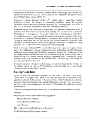 CHAPTER NO 1. STUDY OF FIRE FIGHTING SYSTEMS
__________________________________________________________________________________
________________________________________________________________________________________________
8
Warrington Fire Research Consultants (FRDG 6/94) his terminology and concepts were
adopted officially by the UK fire services, and are now referred to throughout revised
Home Office training manuals (1996–97).
Grimwood's original definition of his 1991 unified strategy stated that, "tactical
ventilation is either the venting, or containment (isolation) actions by on-scene
firefighters, used to take control from the outset of a fire's burning regime, in an effort to
gain tactical advantage during interior structural firefighting operations."
Ventilation affects life safety, fire extinguishment, and property conservation. First, it
pulls fire away from trapped occupants when properly used. In most cases of structural
firefighting a 4x4 foot opening is cut into the roof directly over the fire room. This allows
hot smoke and gases to escape through the opening returning the conditions of the room
to normal. It is important that ventilation is coordinated with interior fire attack as the
opening of a ventilation hole will give the fire air.[clarification needed] It may also "limit
fire spread by channeling fire toward nearby openings and allows fire fighters to safely
attack the fire" as well as limit smoke, heat, and water damage.[8]
Positive pressure ventilation (PPV) consists of using a fan to create excess pressure in a
part of the building; this pressure will push the smoke and the heat out of the building,
and thus secure the rescue and fire fighting operations. It is necessary to have an exit for
the smoke, to know the building very well to predict where the smoke will go, and to
ensure that the doors remain open by wedging or propping them. The main risk of this
method is that it may accelerate the fire, or even create a flashover, e.g., if the smoke and
the heat accumulate in a dead end.
Hydraulic ventilation is the process of directing a stream from the inside of a structure out
the window using a fog pattern.[4] This effectively will pull smoke out of room. Smoke
ejectors may also be used for this purpose.
Categorising fires
In the US, fires are sometimes categorised as "one alarm", "all hands", "two alarm",
"three alarm" (or higher) fires. There is no standard definition for what this means
quantifiably, though it always refers to the level response by the local authorities. In some
cities, the numeric rating refers to the number of fire stations that have been summoned to
the fire. In others, the number counts the number of "dispatches" for additional personnel
and equipment.
Alarms are generally used to define the tiers of the response by what resources are used.
Example:
Structure fire response draws the following equipment:
3 Engine/Pumper Companies
1 Truck/ladder/aerial Company
Heavy Rescue
This is referred to as an Initial Alarm or Box Alarm.
Working fire request (for the same incident)
 