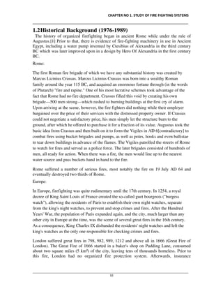 CHAPTER NO 1. STUDY OF FIRE FIGHTING SYSTEMS
__________________________________________________________________________________
________________________________________________________________________________________________
10
1.2Historical Background (1976-1989)
The history of organized firefighting began in ancient Rome while under the rule of
Augustus.[1] Prior to that, there is evidence of fire-fighting machinery in use in Ancient
Egypt, including a water pump invented by Ctesibius of Alexandria in the third century
BC which was later improved upon in a design by Hero Of Alexandria in the first century
BC.
Rome:
The first Roman fire brigade of which we have any substantial history was created by
Marcus Licinius Crassus. Marcus Licinius Crassus was born into a wealthy Roman
family around the year 115 BC, and acquired an enormous fortune through (in the words
of Plutarch) "fire and rapine." One of his most lucrative schemes took advantage of the
fact that Rome had no fire department. Crassus filled this void by creating his own
brigade—500 men strong—which rushed to burning buildings at the first cry of alarm.
Upon arriving at the scene, however, the fire fighters did nothing while their employer
bargained over the price of their services with the distressed property owner. If Crassus
could not negotiate a satisfactory price, his men simply let the structure burn to the
ground, after which he offered to purchase it for a fraction of its value. Augustus took the
basic idea from Crassus and then built on it to form the Vigiles in AD 6[contradictory] to
combat fires using bucket brigades and pumps, as well as poles, hooks and even ballistae
to tear down buildings in advance of the flames. The Vigiles patrolled the streets of Rome
to watch for fires and served as a police force. The later brigades consisted of hundreds of
men, all ready for action. When there was a fire, the men would line up to the nearest
water source and pass buckets hand in hand to the fire.
Rome suffered a number of serious fires, most notably the fire on 19 July AD 64 and
eventually destroyed two thirds of Rome.
Europe:
In Europe, firefighting was quite rudimentary until the 17th century. In 1254, a royal
decree of King Saint Louis of France created the so-called guet bourgeois ("burgess
watch"), allowing the residents of Paris to establish their own night watches, separate
from the king's night watches, to prevent and stop crimes and fires. After the Hundred
Years' War, the population of Paris expanded again, and the city, much larger than any
other city in Europe at the time, was the scene of several great fires in the 16th century.
As a consequence, King Charles IX disbanded the residents' night watches and left the
king's watches as the only one responsible for checking crimes and fires.
London suffered great fires in 798, 982, 989, 1212 and above all in 1666 (Great Fire of
London). The Great Fire of 1666 started in a baker's shop on Pudding Lane, consumed
about two square miles (5 km²) of the city, leaving tens of thousands homeless. Prior to
this fire, London had no organized fire protection system. Afterwards, insurance
 