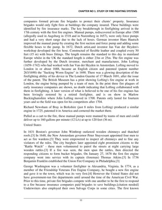 CHAPTER NO 1. STUDY OF FIRE FIGHTING SYSTEMS
__________________________________________________________________________________
________________________________________________________________________________________________
11
companies formed private fire brigades to protect their clients’ property. Insurance
brigades would only fight fires at buildings the company insured. These buildings were
identified by fire insurance marks. The key breakthrough in firefighting arrived in the
17th century with the first fire engines. Manual pumps, rediscovered in Europe after 1500
(allegedly used in Augsburg in 1518 and in Nuremberg in 1657), were only force pumps
and had a very short range due to the lack of hoses. German inventor Hans Hautsch
improved the manual pump by creating the first suction and force pump and adding some
flexible hoses to the pump. In 1672, Dutch artist,and inventor Jan Van der Heyden's
workshop developed the fire hose. Constructed of flexible leather and coupled every 50
feet (15 m) with brass fittings. The length remains the standard to this day in mainland
Europe whilst in the UK the standard length is either 23m or 25m. The fire engine was
further developed by the Dutch inventor, merchant and manufacturer, John Lofting
(1659–1742) who had worked with Jan Van der Heyden in Amsterdam. Lofting moved to
London in or about 1688, became an English citizen and patented (patent number
263/1690) the "Sucking Worm Engine" in 1690. There was a glowing description of the
firefighting ability of his device in The London Gazette of 17 March 1691, after the issue
of the patent. The British Museum has a print showing Lofting's fire engine at work in
London, the engine being pumped by a team of men. In the print three fire plaques of
early insurance companies are shown, no doubt indicating that Lofting collaborated with
them in firefighting. A later version of what is believed to be one of his fire engines has
been lovingly restored by a retired firefighter, and is on show in Marlow
Buckinghamshire where John Lofting moved in 1700. Patents only lasted for fourteen
years and so the field was open for his competitors after 1704.
Richard Newsham of Bray in Berkshire (just 8 miles from Lofting) produced a similar
engine in 1725, patented it in America and cornered the market there.
Pulled as a cart to the fire, these manual pumps were manned by teams of men and could
deliver up to 160 gallons per minute (12 L/s) at up to 120 feet (36 m).
United States
In 1631 Boston's governor John Winthrop outlawed wooden chimneys and thatched
roofs.[3] In 1648, the New Amsterdam governor Peter Stuyvesant appointed four men to
act as fire wardens.[3] They were empowered to inspect all chimneys and to fine any
violators of the rules. The city burghers later appointed eight prominent citizens to the
"Rattle Watch" - these men volunteered to patrol the streets at night carrying large
wooden rattles.[3] If a fire was seen, the men spun the rattles, then directed the
responding citizens to form bucket brigades. On January 27, 1678 the first fire engine
company went into service with its captain (foreman) Thomas Atkins.[3] In 1736
Benjamin Franklin established the Union Fire Company in Philadelphia.[3]
George Washington was a volunteer firefighter in Alexandria, Virginia. In 1774, as a
member of the Friendship Veterans Fire Engine Company, he bought a new fire engine
and gave it to the town, which was its very first.[4] However the United States did not
have government-run fire departments until around the time of the American Civil War.
Prior to this time, private fire brigades compete with one another to be the first to respond
to a fire because insurance companies paid brigades to save buildings.[citation needed]
Underwriters also employed their own Salvage Corps in some cities. The first known
 